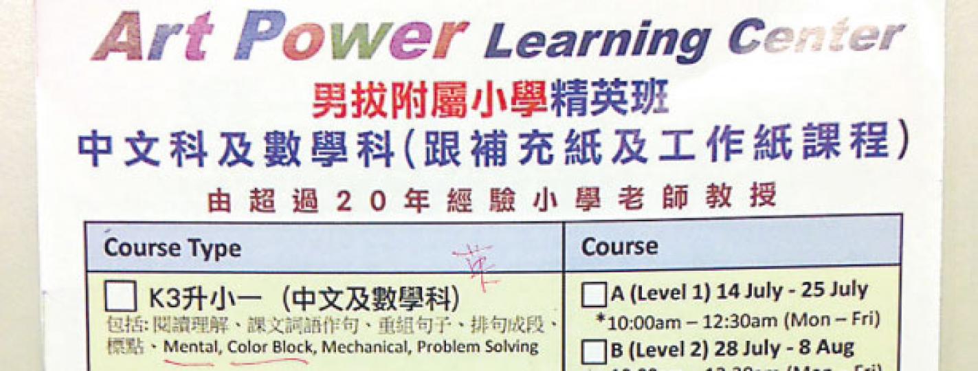Art Power Learning Center的宣傳單張印有「男拔附屬小學精英班」課程資料,稱由擁有20年經驗小學教師教授,記者以家長身分查詢,負責人承認並非與男拔合辦,但指導師替男拔學生補習多年,熟悉該校課程。(明報記者攝) Art Power Learning Center的宣傳單張印有「男拔附屬小學精英班」課程資料,稱由擁有20年經驗小學教師教授,記者以家長身分查詢,負責人承認並非與男拔合辦,但指導師替男拔學生補習多年,熟悉該校課程。(明報記者攝)